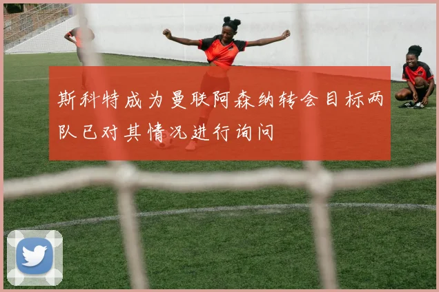 斯科特成为曼联阿森纳转会目标两队已对其情况进行询问