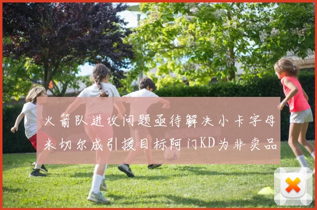 火箭队进攻问题亟待解决小卡字母米切尔成引援目标阿门KD为非卖品