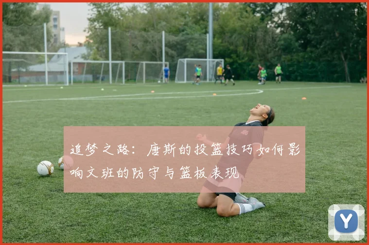 追梦之路：唐斯的投篮技巧如何影响文班的防守与篮板表现