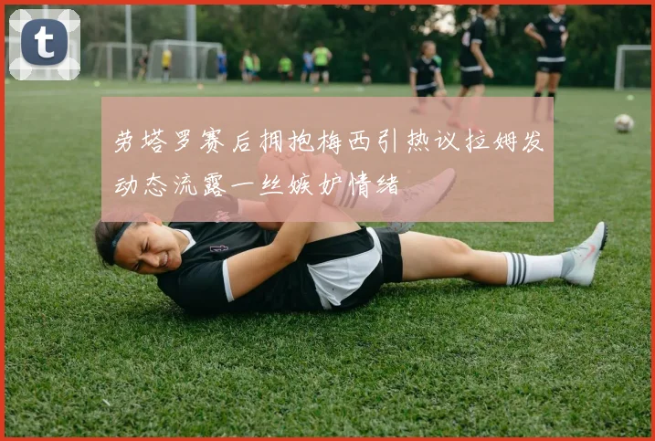 劳塔罗赛后拥抱梅西引热议拉姆发动态流露一丝嫉妒情绪
