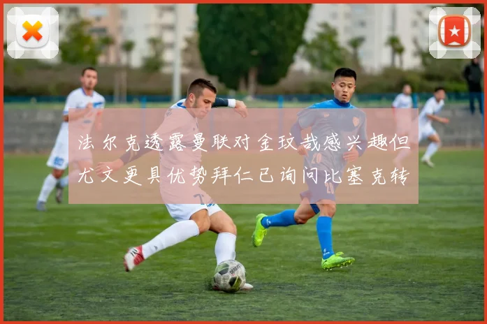 法尔克透露曼联对金玟哉感兴趣但尤文更具优势拜仁已询问比塞克转会情况