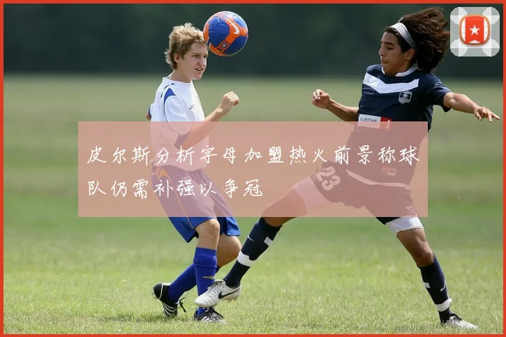 皮尔斯分析字母加盟热火前景称球队仍需补强以争冠