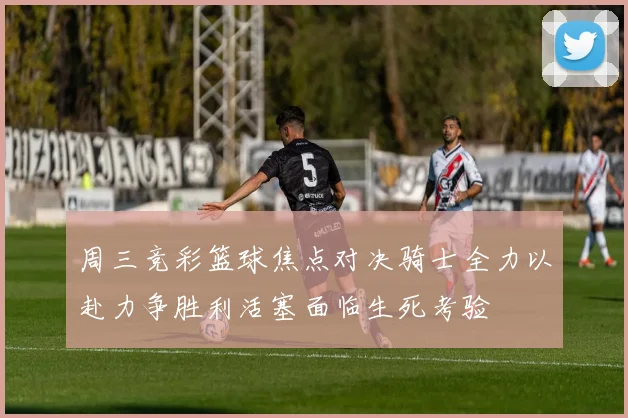 周三竞彩篮球焦点对决骑士全力以赴力争胜利活塞面临生死考验