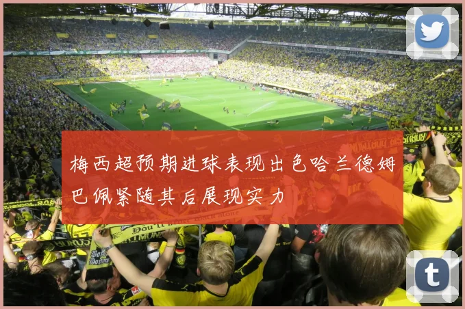 梅西超预期进球表现出色哈兰德姆巴佩紧随其后展现实力