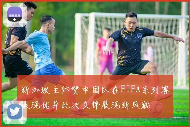 新加坡主帅赞中国队在FIFA系列赛表现优异此次交锋展现新风貌